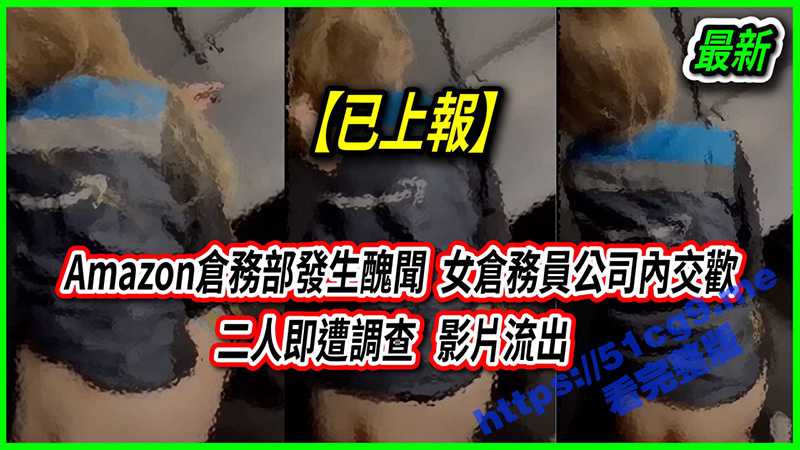 亚马逊丑闻事件！身穿亚马逊工衣的仓务部发生丑闻 女仓务员公司内交欢 二人遭调查 影片流出-51吃瓜网